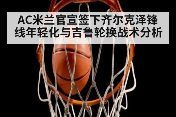 AC米兰官宣签下齐尔克泽锋线年轻化与吉鲁轮换战术分析 - jiuyou
