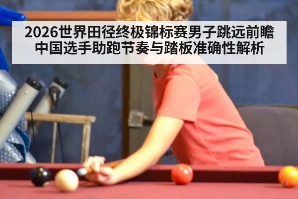 2026世界田径终极锦标赛男子跳远前瞻 中国选手助跑节奏与踏板准确性解析 | jiuyou