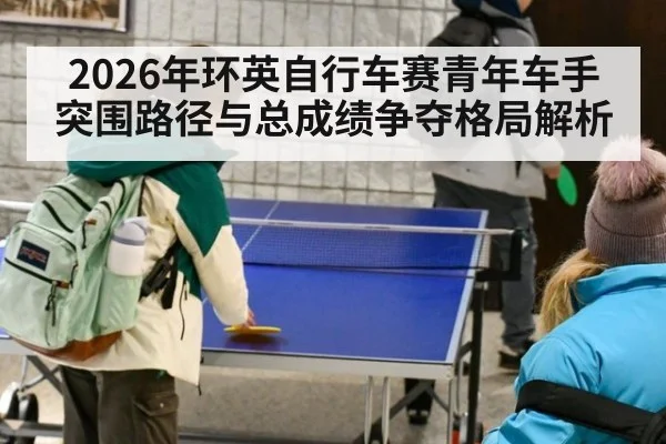 2026年环英自行车赛青年车手突围路径与总成绩争夺格局解析 - jiuyou