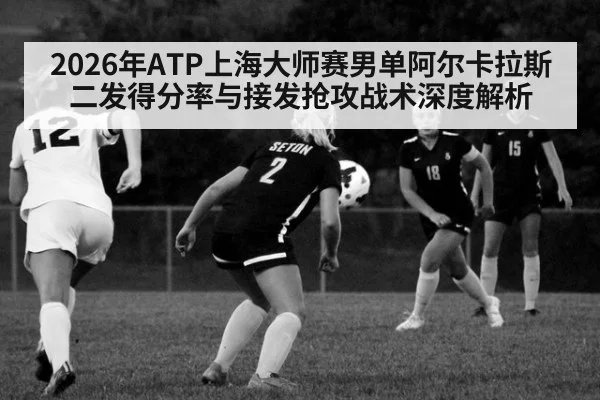 2026年ATP上海大师赛男单阿尔卡拉斯二发得分率与接发抢攻战术深度解析