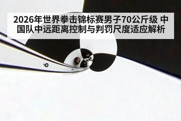 2026年世界拳击锦标赛男子70公斤级 中国队中远距离控制与判罚尺度适应解析